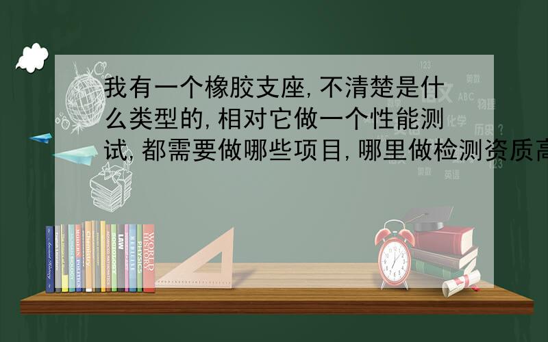 我有一个橡胶支座,不清楚是什么类型的,相对它做一个性能测试,都需要做哪些项目,哪里做检测资质高些,要有CNAS、CMA报