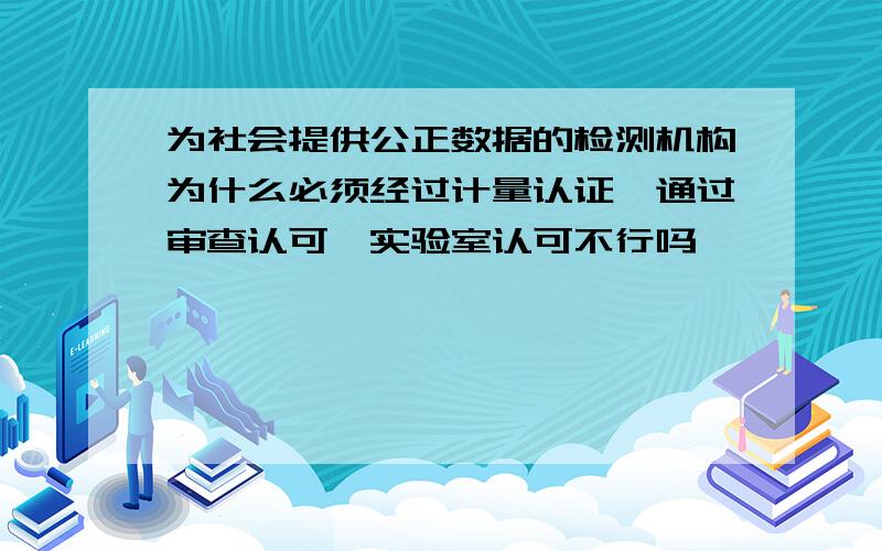 为社会提供公正数据的检测机构为什么必须经过计量认证,通过审查认可,实验室认可不行吗