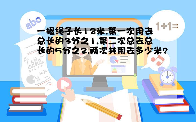 一根绳子长12米,第一次用去总长的3分之1,第二次总去总长的5分之2,两次共用去多少米?