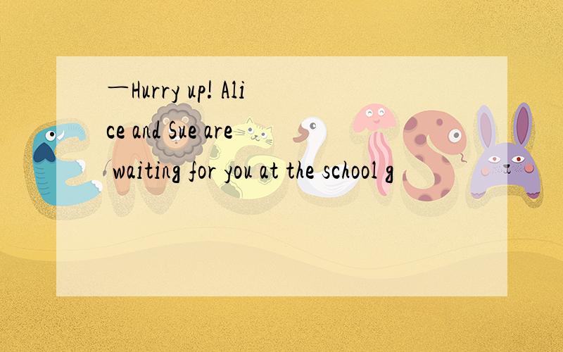 ―Hurry up! Alice and Sue are waiting for you at the school g