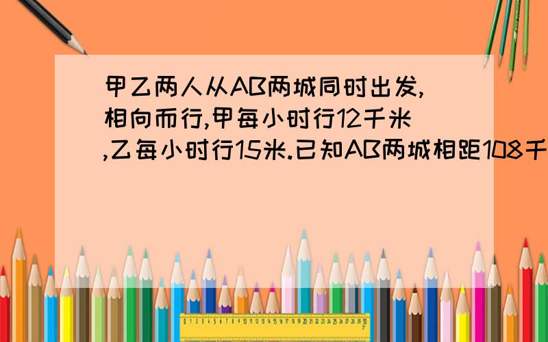 甲乙两人从AB两城同时出发,相向而行,甲每小时行12千米,乙每小时行15米.已知AB两城相距108千米,两人相遇时,乙行