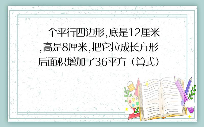 一个平行四边形,底是12厘米,高是8厘米,把它拉成长方形后面积增加了36平方（算式）