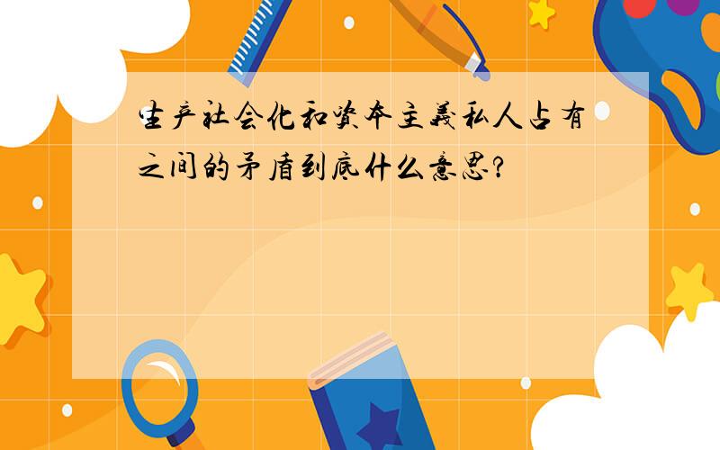 生产社会化和资本主义私人占有之间的矛盾到底什么意思?