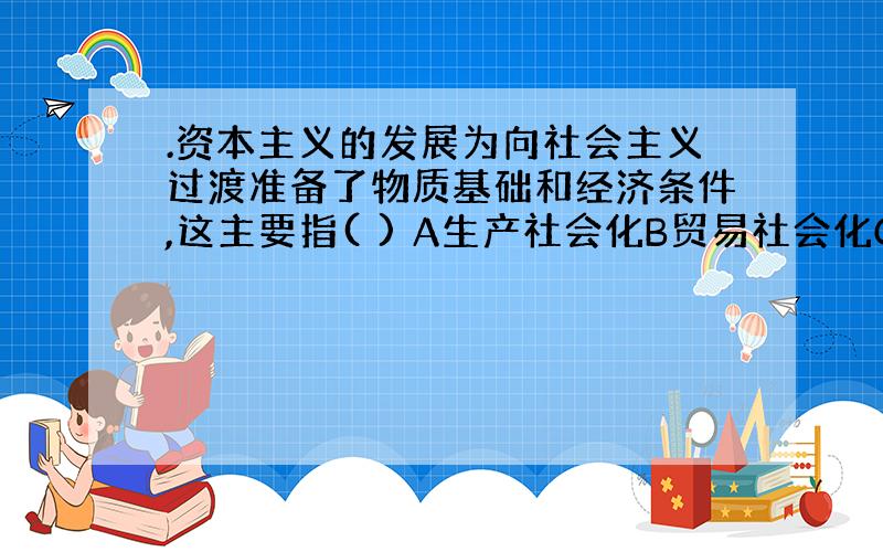 .资本主义的发展为向社会主义过渡准备了物质基础和经济条件,这主要指( ) A生产社会化B贸易社会化C资本社