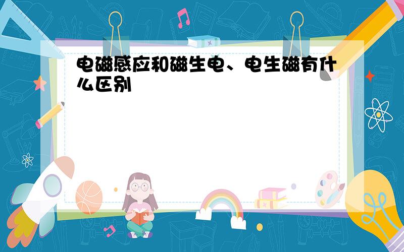 电磁感应和磁生电、电生磁有什么区别