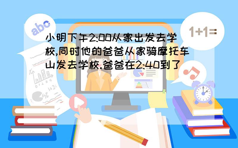 小明下午2:00从家出发去学校,同时他的爸爸从家骑摩托车山发去学校.爸爸在2:40到了