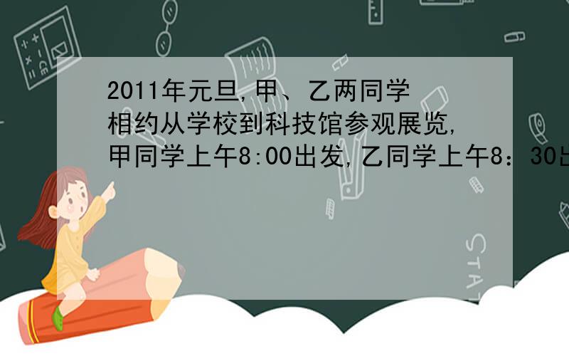 2011年元旦,甲、乙两同学相约从学校到科技馆参观展览,甲同学上午8:00出发,乙同学上午8：30出发,已知甲同