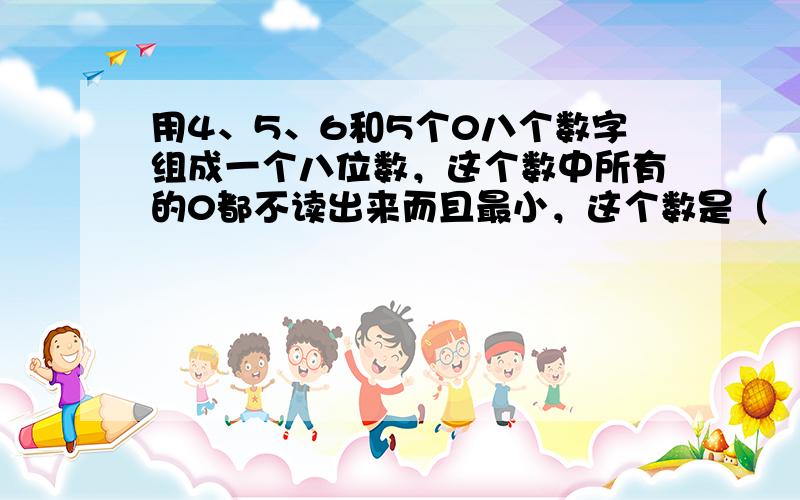 用4、5、6和5个0八个数字组成一个八位数，这个数中所有的0都不读出来而且最小，这个数是（　　）