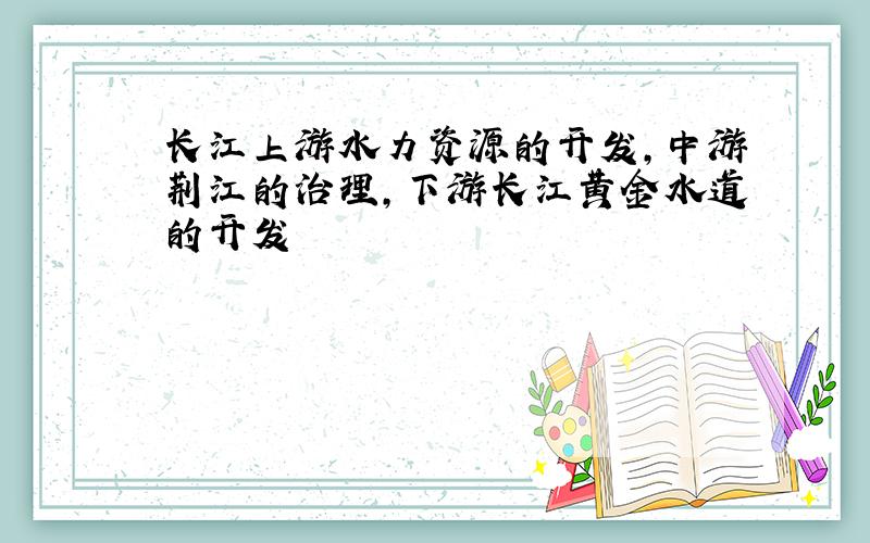 长江上游水力资源的开发,中游荆江的治理,下游长江黄金水道的开发