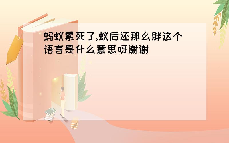 蚂蚁累死了,蚁后还那么胖这个语言是什么意思呀谢谢