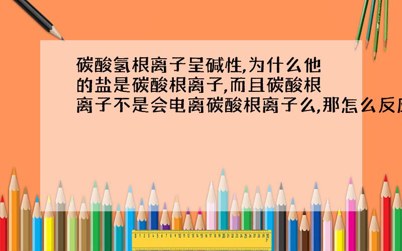 碳酸氢根离子呈碱性,为什么他的盐是碳酸根离子,而且碳酸根离子不是会电离碳酸根离子么,那怎么反应啊?可以从电离角度解释下为