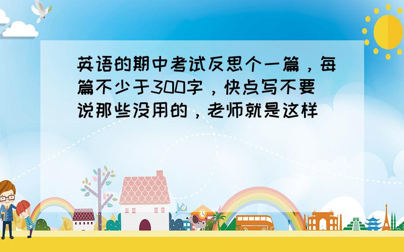 英语的期中考试反思个一篇，每篇不少于300字，快点写不要说那些没用的，老师就是这样