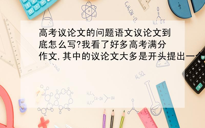 高考议论文的问题语文议论文到底怎么写?我看了好多高考满分作文,其中的议论文大多是开头提出一个观点,中间三四个古今中外的例