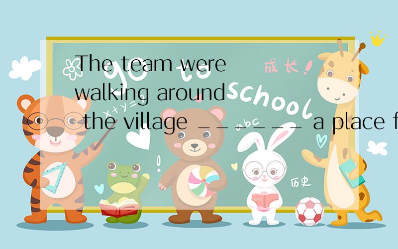 The team were walking around the village ______ a place for