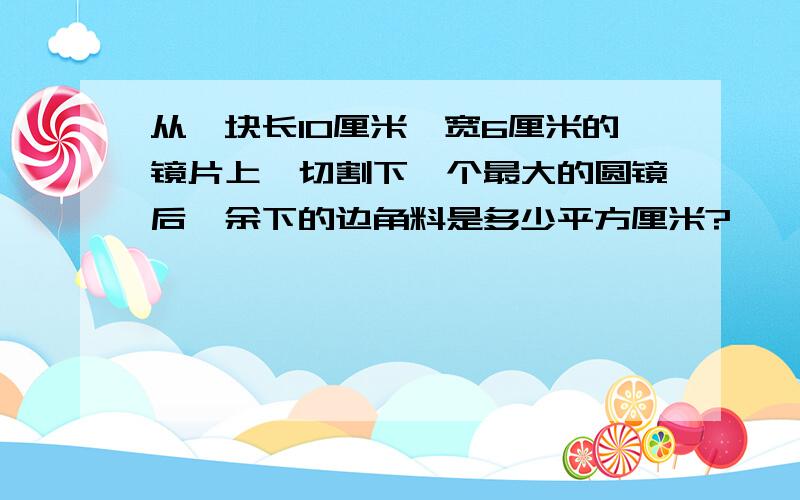 从一块长10厘米,宽6厘米的镜片上,切割下一个最大的圆镜后,余下的边角料是多少平方厘米?