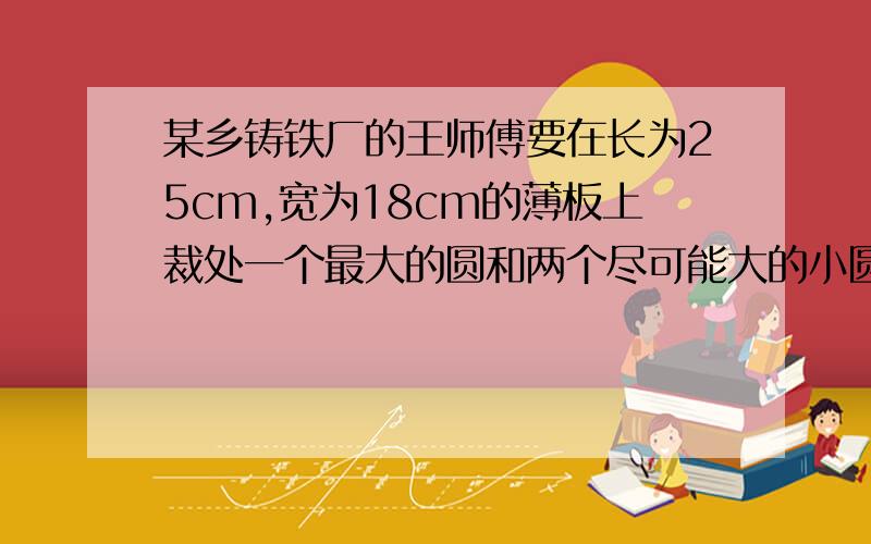 某乡铸铁厂的王师傅要在长为25cm,宽为18cm的薄板上裁处一个最大的圆和两个尽可能大的小圆