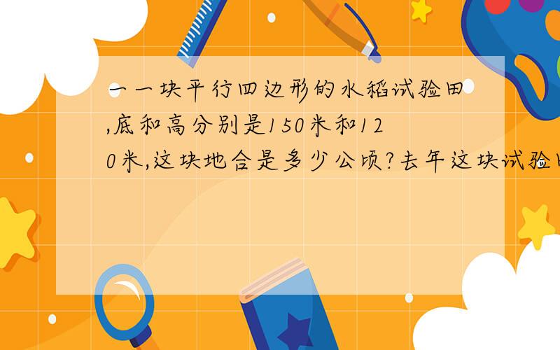 一一块平行四边形的水稻试验田,底和高分别是150米和120米,这块地合是多少公顷?去年这块试验田共收获水稻14.4吨,平