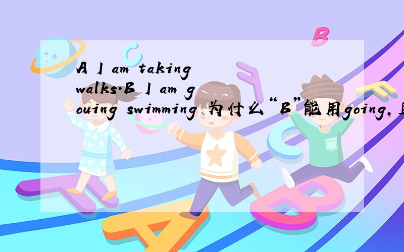 A I am taking walks.B I am gouing swimming 为什么“B”能用going,且