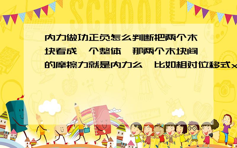 内力做功正负怎么判断把两个木块看成一个整体、那两个木块间的摩擦力就是内力么、比如相对位移式x、那这内力做的功是正还是负啊