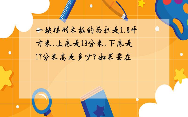 一块梯形木板的面积是1.8平方米,上底是13分米,下底是17分米高是多少?如果要在