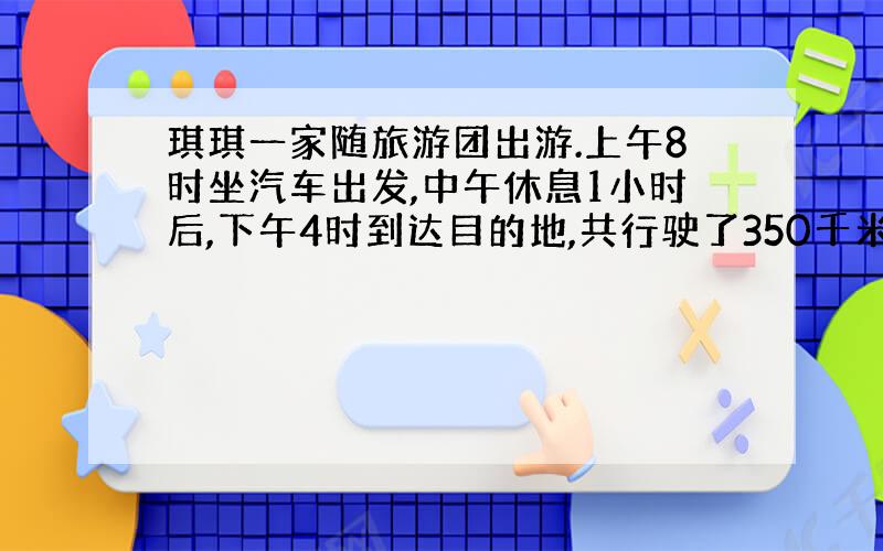 琪琪一家随旅游团出游.上午8时坐汽车出发,中午休息1小时后,下午4时到达目的地,共行驶了350千米.这辆车平均没小时行驶