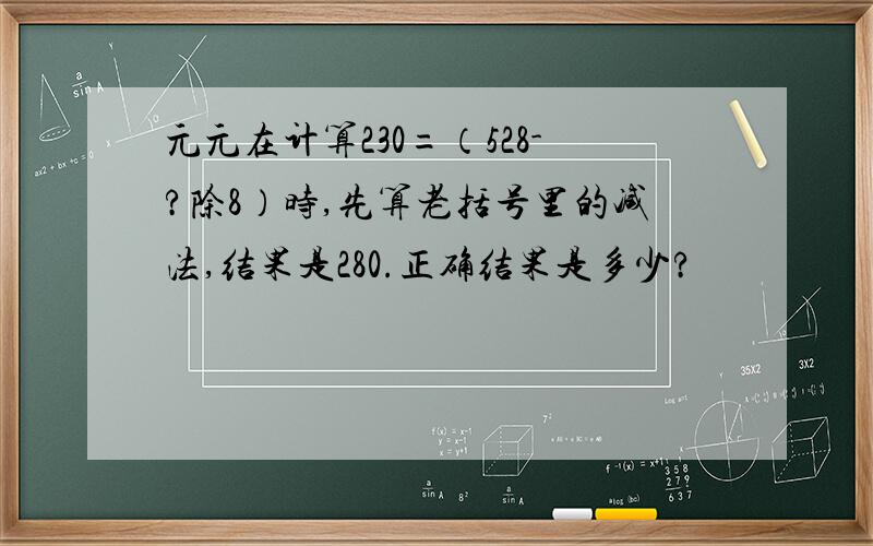 元元在计算230=（528-?除8）时,先算老括号里的减法,结果是280.正确结果是多少?