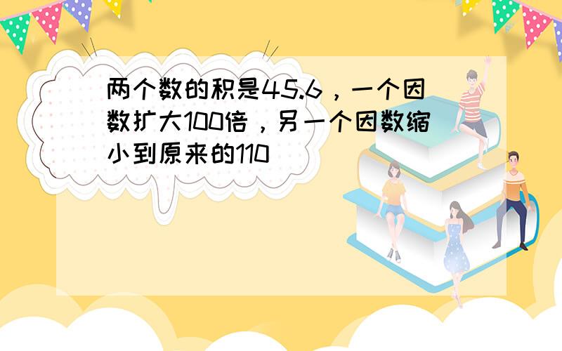 两个数的积是45.6，一个因数扩大100倍，另一个因数缩小到原来的110