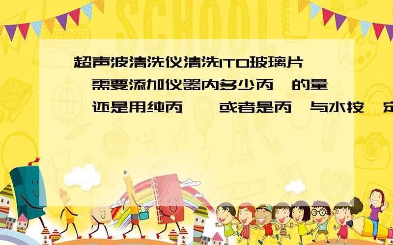 超声波清洗仪清洗ITO玻璃片,需要添加仪器内多少丙酮的量,还是用纯丙酮,或者是丙酮与水按一定比例混合