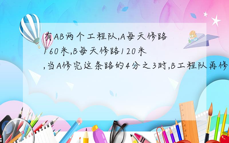 有AB两个工程队,A每天修路160米,B每天修路120米,当A修完这条路的4分之3时,B工程队再修5天才能将余下的工程完