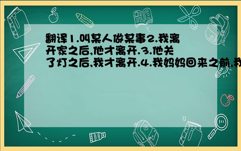 翻译1.叫某人做某事2.我离开家之后,他才离开.3.他关了灯之后,我才离开.4.我妈妈回来之前,我就做完了家庭作业.5.