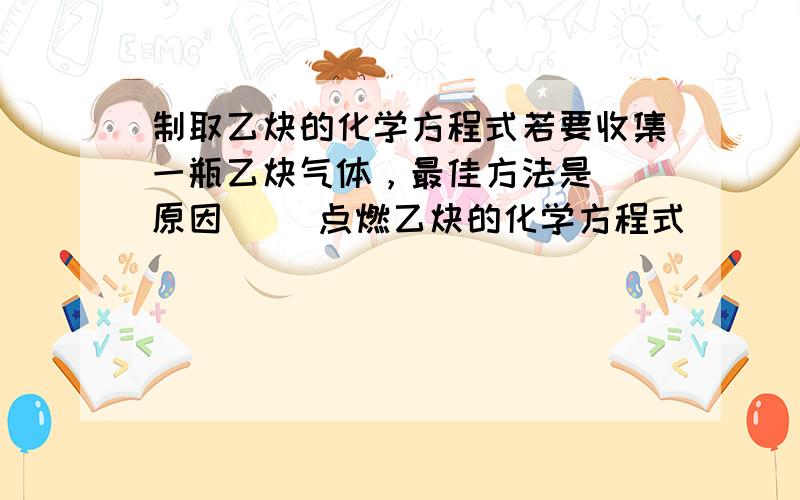 制取乙炔的化学方程式若要收集一瓶乙炔气体，最佳方法是（ 原因（ ）点燃乙炔的化学方程式（ ）