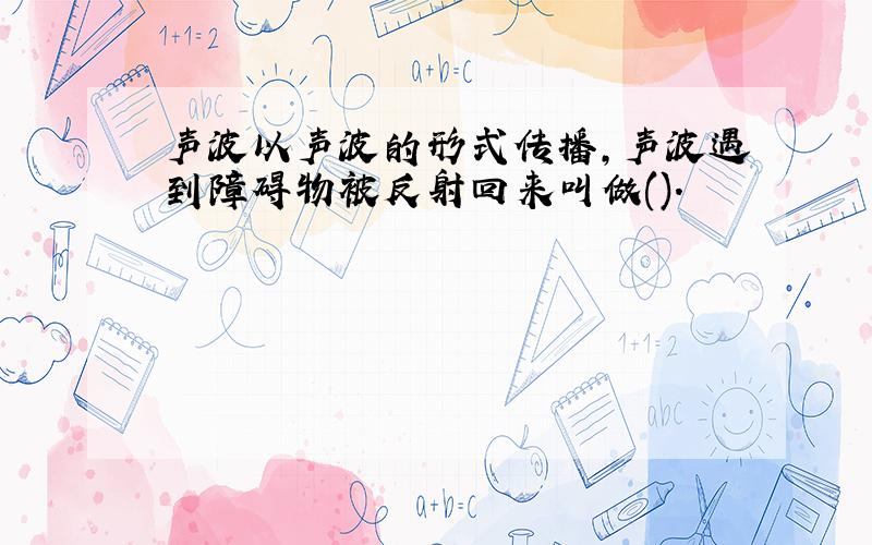 声波以声波的形式传播,声波遇到障碍物被反射回来叫做().