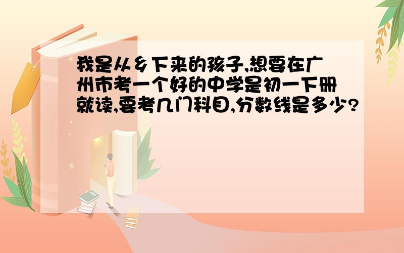 我是从乡下来的孩子,想要在广州市考一个好的中学是初一下册就读,要考几门科目,分数线是多少?