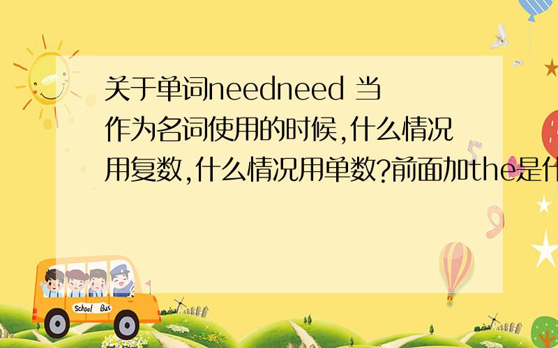 关于单词needneed 当作为名词使用的时候,什么情况用复数,什么情况用单数?前面加the是什么意思,什么情况用单数什