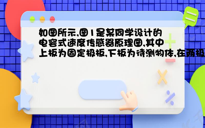 如图所示,图1是某同学设计的电容式速度传感器原理图,其中上板为固定极板,下板为待测物体,在两极板间电压恒定的条件下,极板