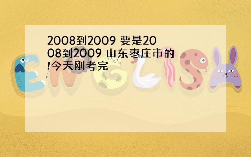 2008到2009 要是2008到2009 山东枣庄市的!今天刚考完