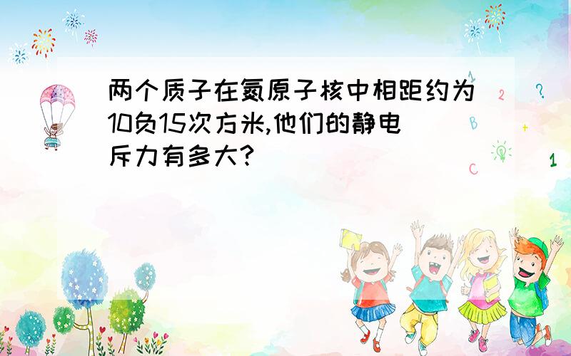 两个质子在氮原子核中相距约为10负15次方米,他们的静电斥力有多大?