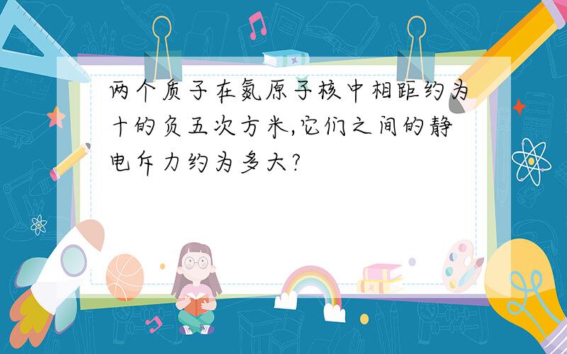 两个质子在氮原子核中相距约为十的负五次方米,它们之间的静电斥力约为多大?