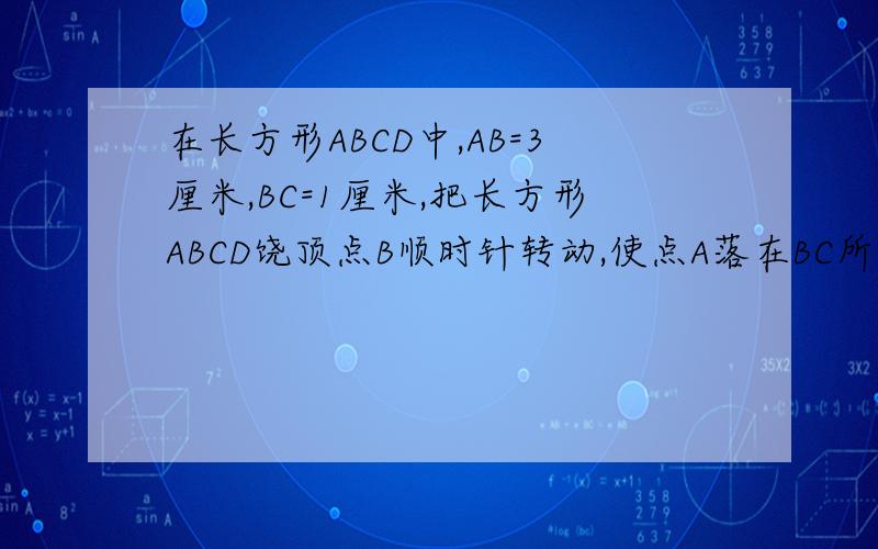 在长方形ABCD中,AB=3厘米,BC=1厘米,把长方形ABCD饶顶点B顺时针转动,使点A落在BC所在的直线上,求：A点