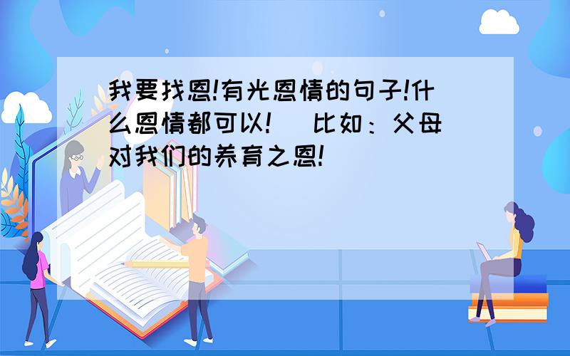 我要找恩!有光恩情的句子!什么恩情都可以!（ 比如：父母对我们的养育之恩!）