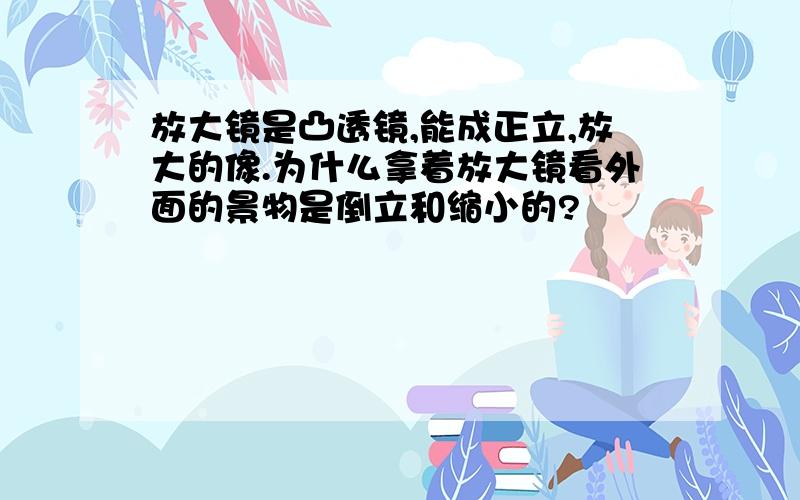 放大镜是凸透镜,能成正立,放大的像.为什么拿着放大镜看外面的景物是倒立和缩小的?