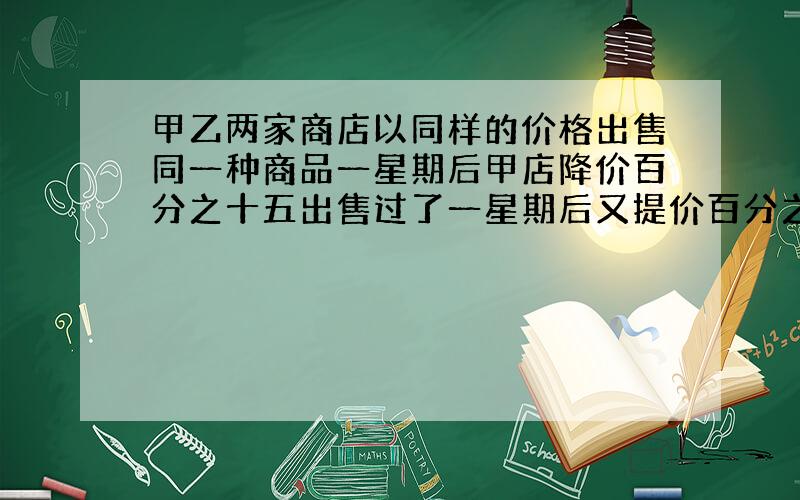 甲乙两家商店以同样的价格出售同一种商品一星期后甲店降价百分之十五出售过了一星期后又提价百分之三十出售