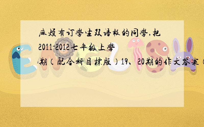 麻烦有订学生双语报的同学,把2011-2012七年级上学期（配合新目标版）19、20期的作文答案（都在20期）给我