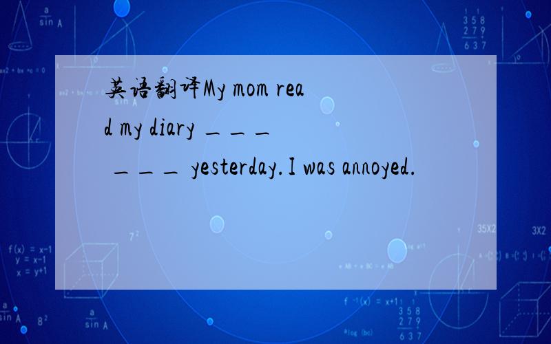 英语翻译My mom read my diary ___ ___ yesterday.I was annoyed.