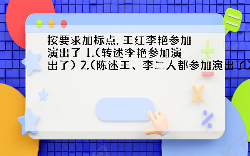 按要求加标点. 王红李艳参加演出了 1.(转述李艳参加演出了) 2.(陈述王、李二人都参加演出了) 3.(王红喊