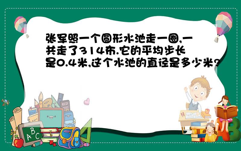 张军照一个圆形水池走一圈,一共走了314布.它的平均步长是0.4米,这个水池的直径是多少米?