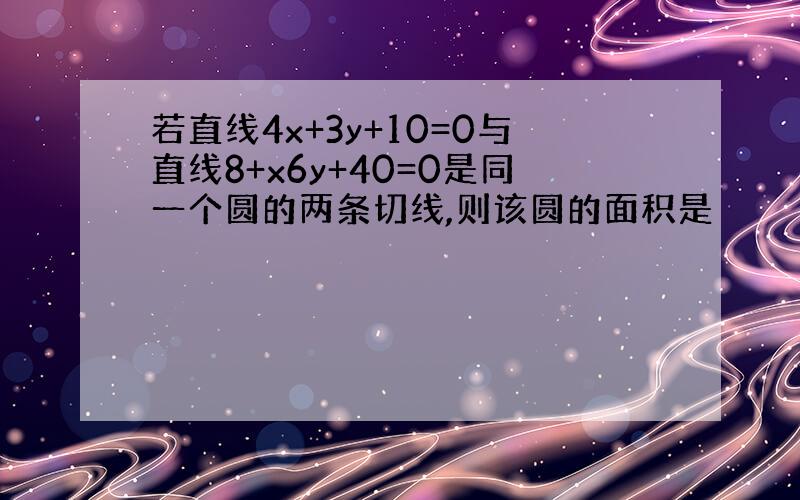 若直线4x+3y+10=0与直线8+x6y+40=0是同一个圆的两条切线,则该圆的面积是