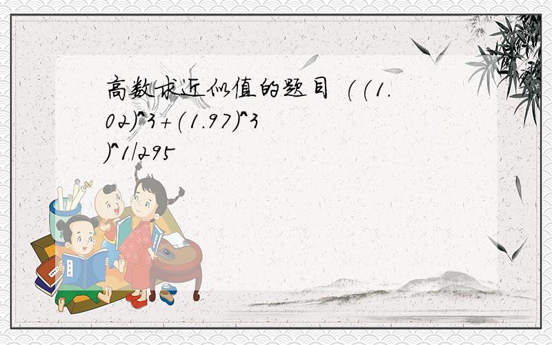 高数求近似值的题目 ((1.02)^3+(1.97)^3)^1/295