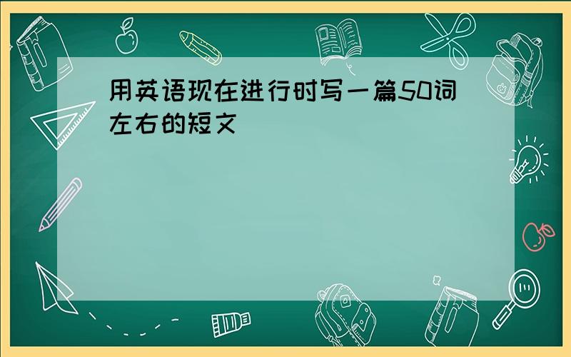 用英语现在进行时写一篇50词左右的短文