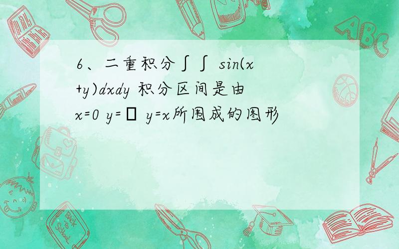 6、二重积分∫∫ sin(x+y)dxdy 积分区间是由x=0 y=π y=x所围成的图形